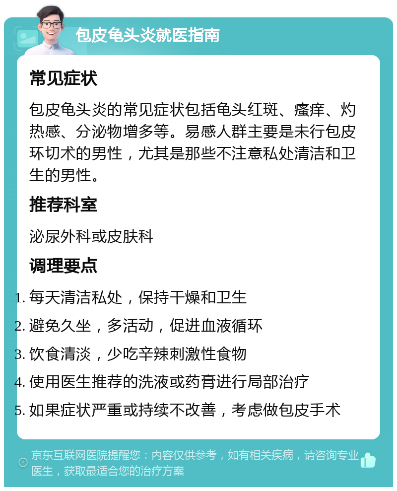 包皮龟头炎就医指南 常见症状 包皮龟头炎的常见症状包括龟头红斑、瘙痒、灼热感、分泌物增多等。易感人群主要是未行包皮环切术的男性，尤其是那些不注意私处清洁和卫生的男性。 推荐科室 泌尿外科或皮肤科 调理要点 每天清洁私处，保持干燥和卫生 避免久坐，多活动，促进血液循环 饮食清淡，少吃辛辣刺激性食物 使用医生推荐的洗液或药膏进行局部治疗 如果症状严重或持续不改善，考虑做包皮手术