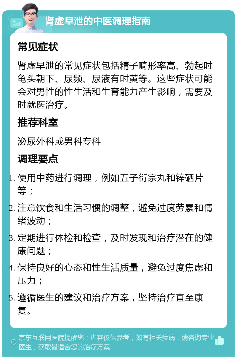 肾虚早泄的中医调理指南 常见症状 肾虚早泄的常见症状包括精子畸形率高、勃起时龟头朝下、尿频、尿液有时黄等。这些症状可能会对男性的性生活和生育能力产生影响，需要及时就医治疗。 推荐科室 泌尿外科或男科专科 调理要点 使用中药进行调理，例如五子衍宗丸和锌硒片等； 注意饮食和生活习惯的调整，避免过度劳累和情绪波动； 定期进行体检和检查，及时发现和治疗潜在的健康问题； 保持良好的心态和性生活质量，避免过度焦虑和压力； 遵循医生的建议和治疗方案，坚持治疗直至康复。