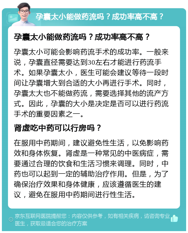 孕囊太小能做药流吗？成功率高不高？ 孕囊太小能做药流吗？成功率高不高？ 孕囊太小可能会影响药流手术的成功率。一般来说，孕囊直径需要达到30左右才能进行药流手术。如果孕囊太小，医生可能会建议等待一段时间让孕囊增大到合适的大小再进行手术。同时，孕囊太大也不能做药流，需要选择其他的流产方式。因此，孕囊的大小是决定是否可以进行药流手术的重要因素之一。 肾虚吃中药可以行房吗？ 在服用中药期间，建议避免性生活，以免影响药效和身体恢复。肾虚是一种常见的中医病症，需要通过合理的饮食和生活习惯来调理。同时，中药也可以起到一定的辅助治疗作用。但是，为了确保治疗效果和身体健康，应该遵循医生的建议，避免在服用中药期间进行性生活。