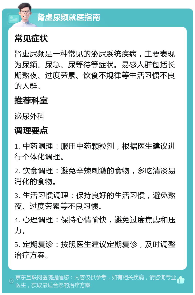 肾虚尿频就医指南 常见症状 肾虚尿频是一种常见的泌尿系统疾病，主要表现为尿频、尿急、尿等待等症状。易感人群包括长期熬夜、过度劳累、饮食不规律等生活习惯不良的人群。 推荐科室 泌尿外科 调理要点 1. 中药调理：服用中药颗粒剂，根据医生建议进行个体化调理。 2. 饮食调理：避免辛辣刺激的食物，多吃清淡易消化的食物。 3. 生活习惯调理：保持良好的生活习惯，避免熬夜、过度劳累等不良习惯。 4. 心理调理：保持心情愉快，避免过度焦虑和压力。 5. 定期复诊：按照医生建议定期复诊，及时调整治疗方案。