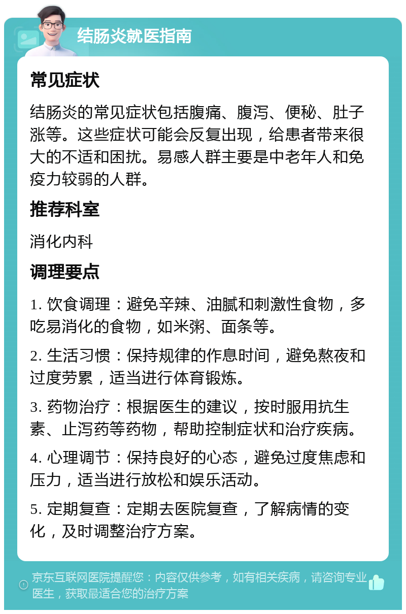 结肠炎就医指南 常见症状 结肠炎的常见症状包括腹痛、腹泻、便秘、肚子涨等。这些症状可能会反复出现，给患者带来很大的不适和困扰。易感人群主要是中老年人和免疫力较弱的人群。 推荐科室 消化内科 调理要点 1. 饮食调理：避免辛辣、油腻和刺激性食物，多吃易消化的食物，如米粥、面条等。 2. 生活习惯：保持规律的作息时间，避免熬夜和过度劳累，适当进行体育锻炼。 3. 药物治疗：根据医生的建议，按时服用抗生素、止泻药等药物，帮助控制症状和治疗疾病。 4. 心理调节：保持良好的心态，避免过度焦虑和压力，适当进行放松和娱乐活动。 5. 定期复查：定期去医院复查，了解病情的变化，及时调整治疗方案。