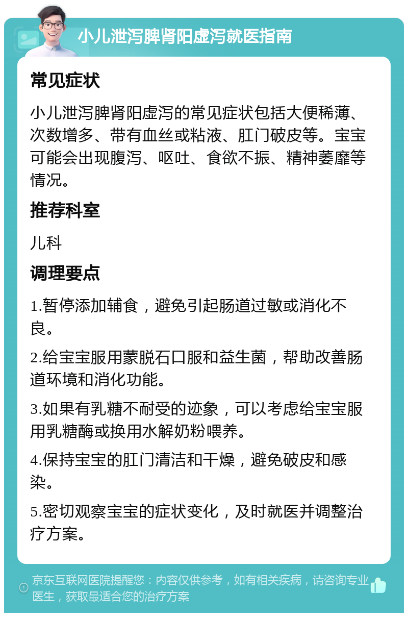 小儿泄泻脾肾阳虚泻就医指南 常见症状 小儿泄泻脾肾阳虚泻的常见症状包括大便稀薄、次数增多、带有血丝或粘液、肛门破皮等。宝宝可能会出现腹泻、呕吐、食欲不振、精神萎靡等情况。 推荐科室 儿科 调理要点 1.暂停添加辅食，避免引起肠道过敏或消化不良。 2.给宝宝服用蒙脱石口服和益生菌，帮助改善肠道环境和消化功能。 3.如果有乳糖不耐受的迹象，可以考虑给宝宝服用乳糖酶或换用水解奶粉喂养。 4.保持宝宝的肛门清洁和干燥，避免破皮和感染。 5.密切观察宝宝的症状变化，及时就医并调整治疗方案。