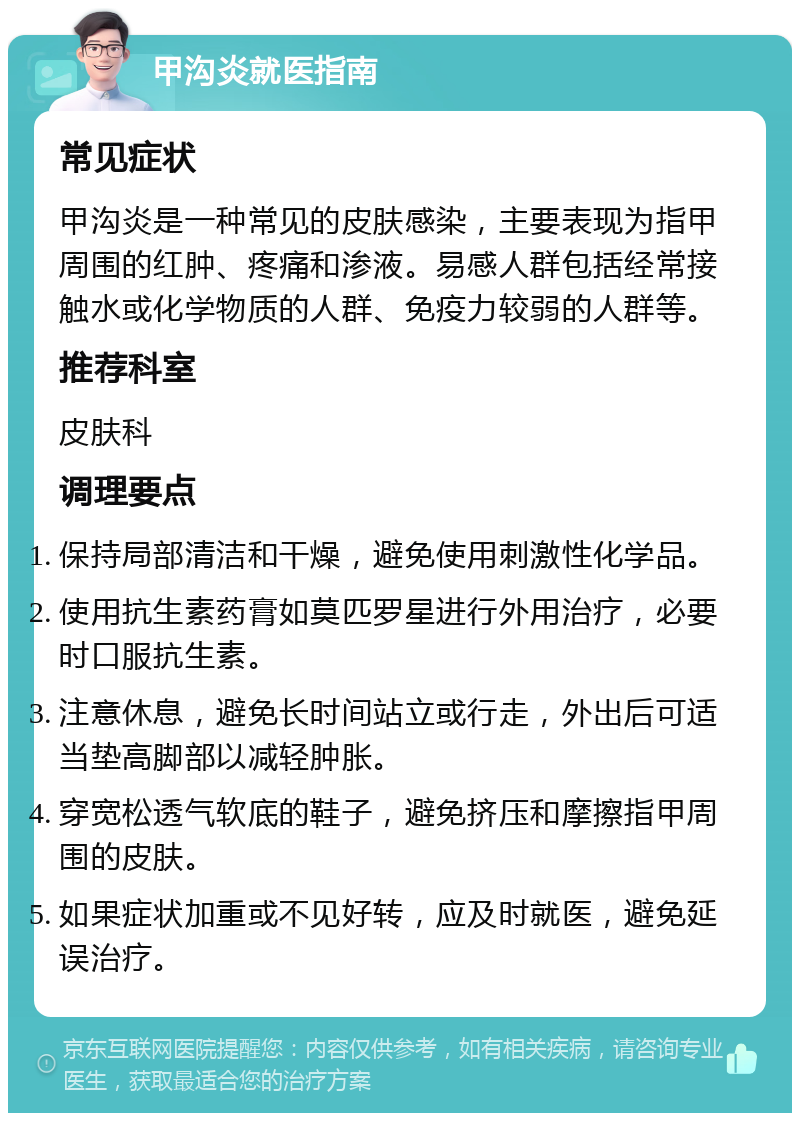 甲沟炎就医指南 常见症状 甲沟炎是一种常见的皮肤感染，主要表现为指甲周围的红肿、疼痛和渗液。易感人群包括经常接触水或化学物质的人群、免疫力较弱的人群等。 推荐科室 皮肤科 调理要点 保持局部清洁和干燥，避免使用刺激性化学品。 使用抗生素药膏如莫匹罗星进行外用治疗，必要时口服抗生素。 注意休息，避免长时间站立或行走，外出后可适当垫高脚部以减轻肿胀。 穿宽松透气软底的鞋子，避免挤压和摩擦指甲周围的皮肤。 如果症状加重或不见好转，应及时就医，避免延误治疗。