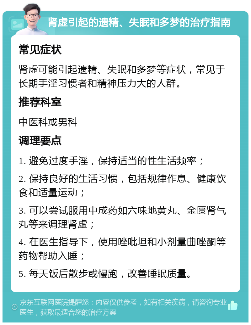 肾虚引起的遗精、失眠和多梦的治疗指南 常见症状 肾虚可能引起遗精、失眠和多梦等症状，常见于长期手淫习惯者和精神压力大的人群。 推荐科室 中医科或男科 调理要点 1. 避免过度手淫，保持适当的性生活频率； 2. 保持良好的生活习惯，包括规律作息、健康饮食和适量运动； 3. 可以尝试服用中成药如六味地黄丸、金匮肾气丸等来调理肾虚； 4. 在医生指导下，使用唑吡坦和小剂量曲唑酮等药物帮助入睡； 5. 每天饭后散步或慢跑，改善睡眠质量。