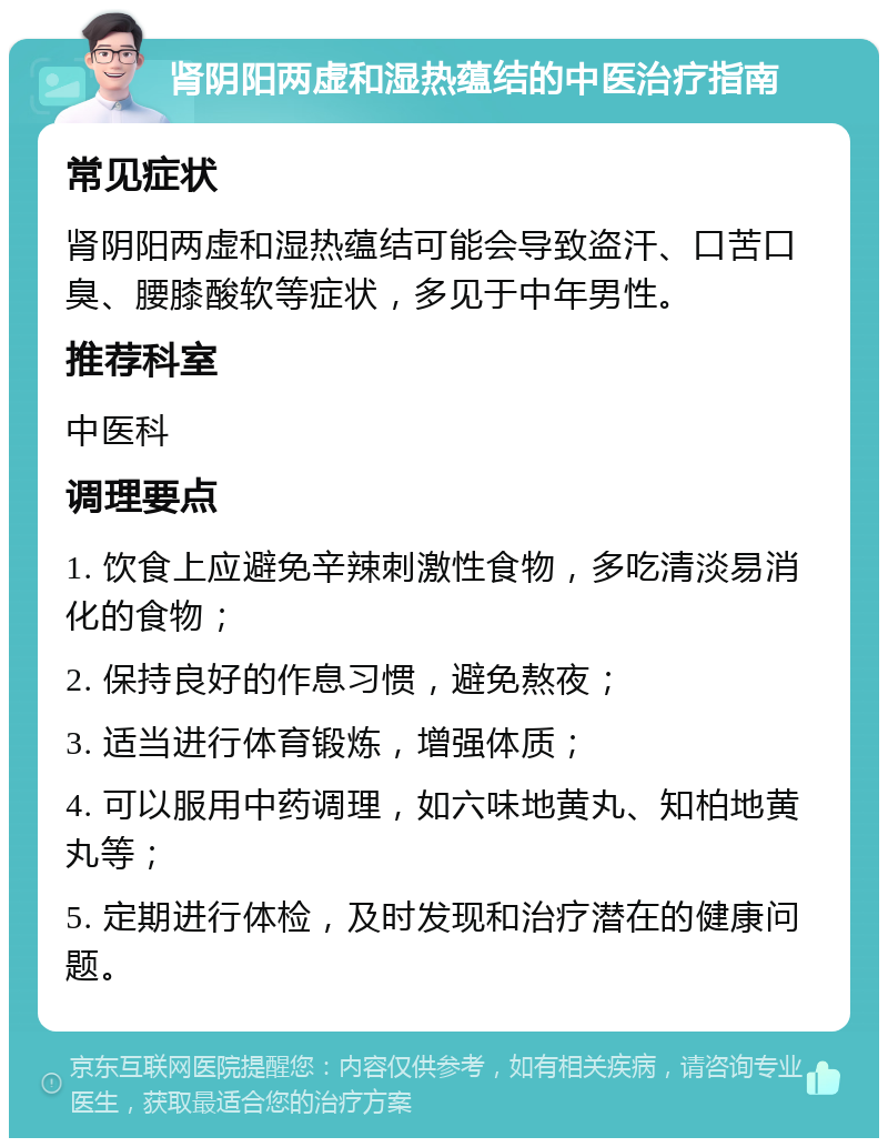 肾阴阳两虚和湿热蕴结的中医治疗指南 常见症状 肾阴阳两虚和湿热蕴结可能会导致盗汗、口苦口臭、腰膝酸软等症状，多见于中年男性。 推荐科室 中医科 调理要点 1. 饮食上应避免辛辣刺激性食物，多吃清淡易消化的食物； 2. 保持良好的作息习惯，避免熬夜； 3. 适当进行体育锻炼，增强体质； 4. 可以服用中药调理，如六味地黄丸、知柏地黄丸等； 5. 定期进行体检，及时发现和治疗潜在的健康问题。