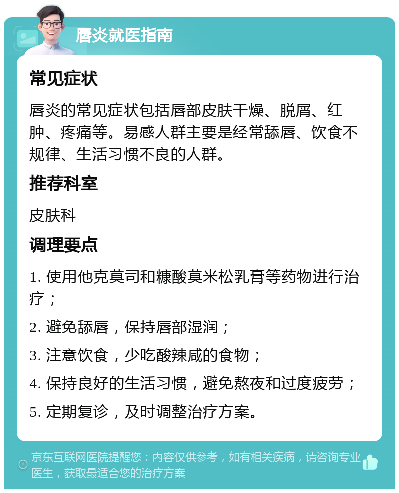 唇炎就医指南 常见症状 唇炎的常见症状包括唇部皮肤干燥、脱屑、红肿、疼痛等。易感人群主要是经常舔唇、饮食不规律、生活习惯不良的人群。 推荐科室 皮肤科 调理要点 1. 使用他克莫司和糠酸莫米松乳膏等药物进行治疗； 2. 避免舔唇，保持唇部湿润； 3. 注意饮食，少吃酸辣咸的食物； 4. 保持良好的生活习惯，避免熬夜和过度疲劳； 5. 定期复诊，及时调整治疗方案。