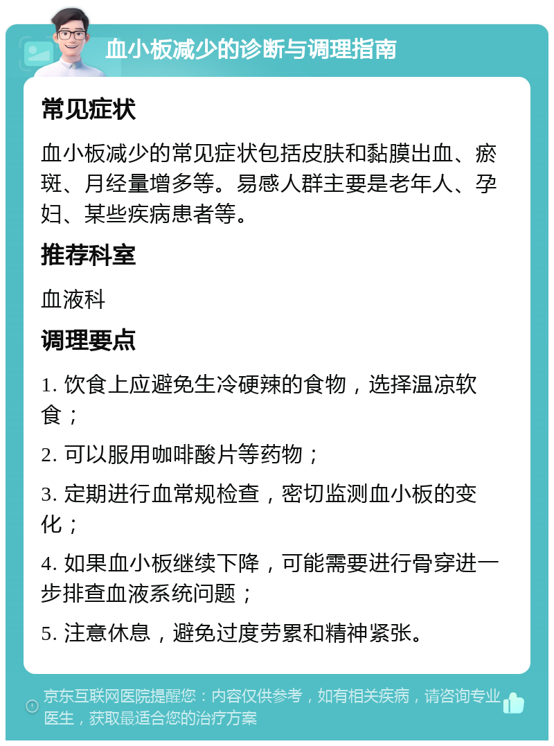 血小板减少的诊断与调理指南 常见症状 血小板减少的常见症状包括皮肤和黏膜出血、瘀斑、月经量增多等。易感人群主要是老年人、孕妇、某些疾病患者等。 推荐科室 血液科 调理要点 1. 饮食上应避免生冷硬辣的食物，选择温凉软食； 2. 可以服用咖啡酸片等药物； 3. 定期进行血常规检查，密切监测血小板的变化； 4. 如果血小板继续下降，可能需要进行骨穿进一步排查血液系统问题； 5. 注意休息，避免过度劳累和精神紧张。