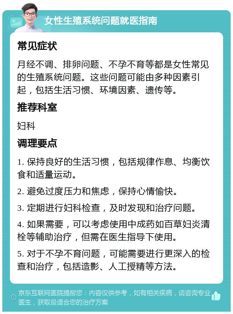 女性生殖系统问题就医指南 常见症状 月经不调、排卵问题、不孕不育等都是女性常见的生殖系统问题。这些问题可能由多种因素引起，包括生活习惯、环境因素、遗传等。 推荐科室 妇科 调理要点 1. 保持良好的生活习惯，包括规律作息、均衡饮食和适量运动。 2. 避免过度压力和焦虑，保持心情愉快。 3. 定期进行妇科检查，及时发现和治疗问题。 4. 如果需要，可以考虑使用中成药如百草妇炎清栓等辅助治疗，但需在医生指导下使用。 5. 对于不孕不育问题，可能需要进行更深入的检查和治疗，包括造影、人工授精等方法。