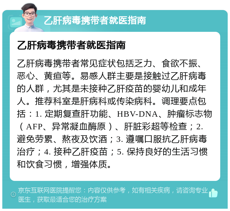 乙肝病毒携带者就医指南 乙肝病毒携带者就医指南 乙肝病毒携带者常见症状包括乏力、食欲不振、恶心、黄疸等。易感人群主要是接触过乙肝病毒的人群，尤其是未接种乙肝疫苗的婴幼儿和成年人。推荐科室是肝病科或传染病科。调理要点包括：1. 定期复查肝功能、HBV-DNA、肿瘤标志物（AFP、异常凝血酶原）、肝脏彩超等检查；2. 避免劳累、熬夜及饮酒；3. 遵嘱口服抗乙肝病毒治疗；4. 接种乙肝疫苗；5. 保持良好的生活习惯和饮食习惯，增强体质。