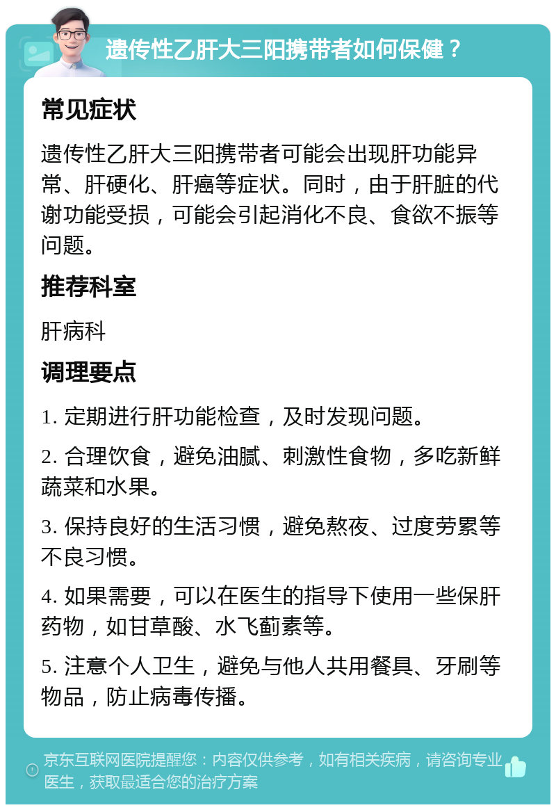 遗传性乙肝大三阳携带者如何保健？ 常见症状 遗传性乙肝大三阳携带者可能会出现肝功能异常、肝硬化、肝癌等症状。同时，由于肝脏的代谢功能受损，可能会引起消化不良、食欲不振等问题。 推荐科室 肝病科 调理要点 1. 定期进行肝功能检查，及时发现问题。 2. 合理饮食，避免油腻、刺激性食物，多吃新鲜蔬菜和水果。 3. 保持良好的生活习惯，避免熬夜、过度劳累等不良习惯。 4. 如果需要，可以在医生的指导下使用一些保肝药物，如甘草酸、水飞蓟素等。 5. 注意个人卫生，避免与他人共用餐具、牙刷等物品，防止病毒传播。