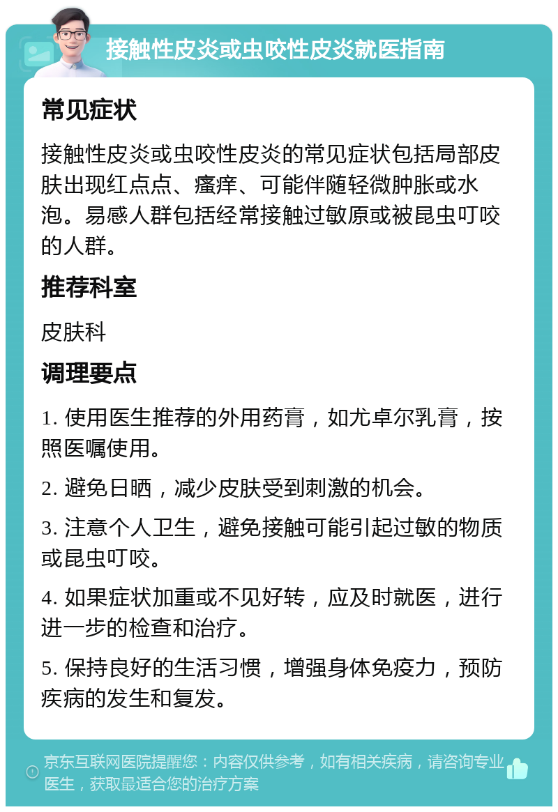 接触性皮炎或虫咬性皮炎就医指南 常见症状 接触性皮炎或虫咬性皮炎的常见症状包括局部皮肤出现红点点、瘙痒、可能伴随轻微肿胀或水泡。易感人群包括经常接触过敏原或被昆虫叮咬的人群。 推荐科室 皮肤科 调理要点 1. 使用医生推荐的外用药膏，如尤卓尔乳膏，按照医嘱使用。 2. 避免日晒，减少皮肤受到刺激的机会。 3. 注意个人卫生，避免接触可能引起过敏的物质或昆虫叮咬。 4. 如果症状加重或不见好转，应及时就医，进行进一步的检查和治疗。 5. 保持良好的生活习惯，增强身体免疫力，预防疾病的发生和复发。