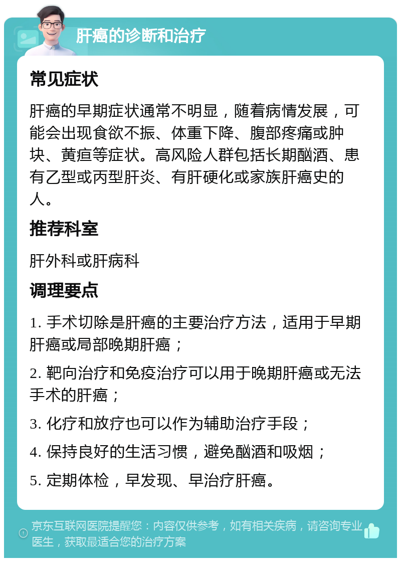 肝癌的诊断和治疗 常见症状 肝癌的早期症状通常不明显，随着病情发展，可能会出现食欲不振、体重下降、腹部疼痛或肿块、黄疸等症状。高风险人群包括长期酗酒、患有乙型或丙型肝炎、有肝硬化或家族肝癌史的人。 推荐科室 肝外科或肝病科 调理要点 1. 手术切除是肝癌的主要治疗方法，适用于早期肝癌或局部晚期肝癌； 2. 靶向治疗和免疫治疗可以用于晚期肝癌或无法手术的肝癌； 3. 化疗和放疗也可以作为辅助治疗手段； 4. 保持良好的生活习惯，避免酗酒和吸烟； 5. 定期体检，早发现、早治疗肝癌。