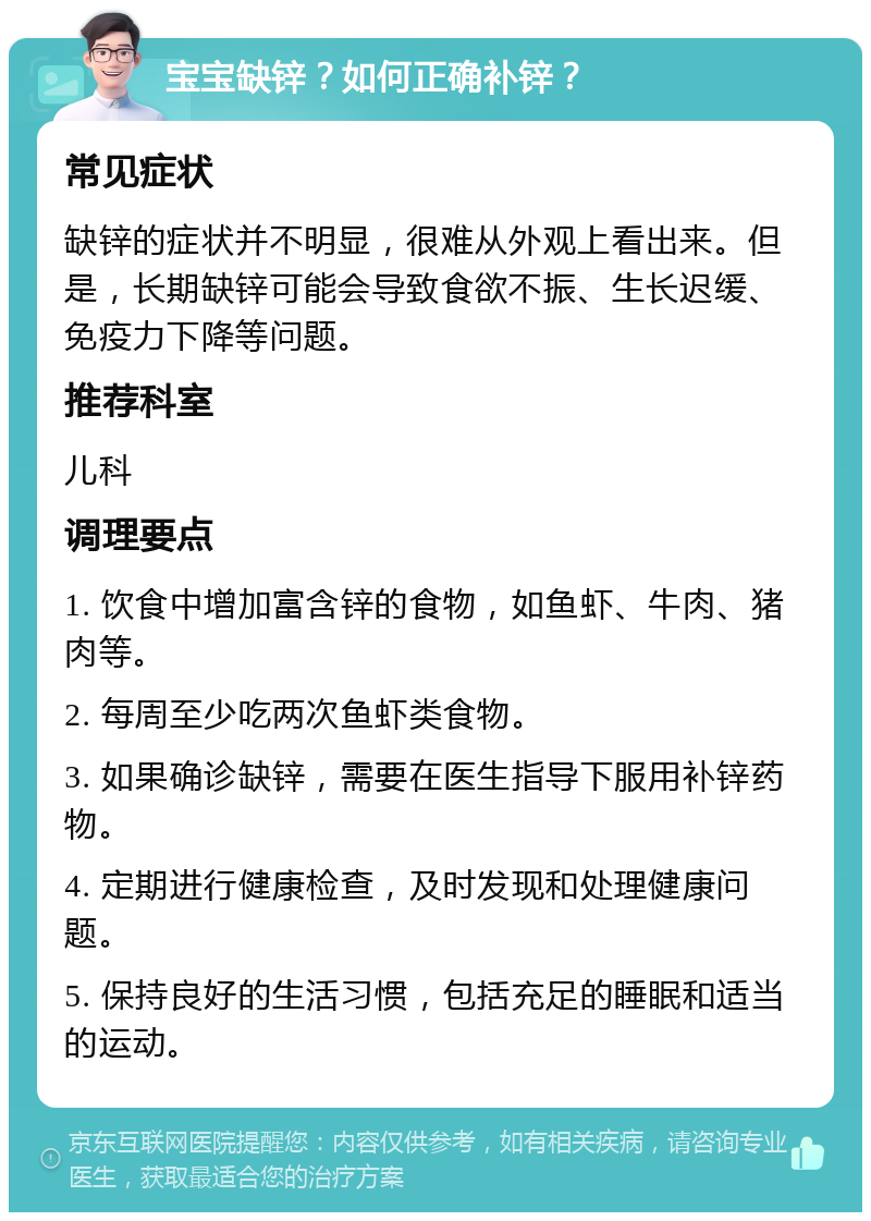 宝宝缺锌？如何正确补锌？ 常见症状 缺锌的症状并不明显，很难从外观上看出来。但是，长期缺锌可能会导致食欲不振、生长迟缓、免疫力下降等问题。 推荐科室 儿科 调理要点 1. 饮食中增加富含锌的食物，如鱼虾、牛肉、猪肉等。 2. 每周至少吃两次鱼虾类食物。 3. 如果确诊缺锌，需要在医生指导下服用补锌药物。 4. 定期进行健康检查，及时发现和处理健康问题。 5. 保持良好的生活习惯，包括充足的睡眠和适当的运动。