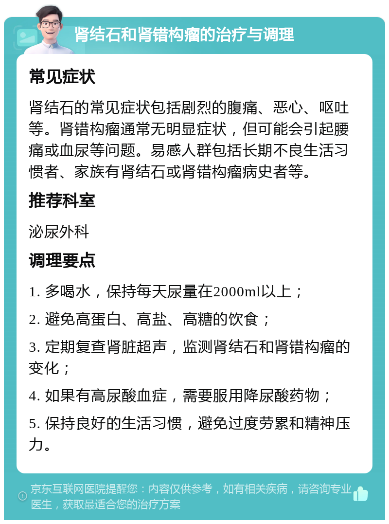 肾结石和肾错构瘤的治疗与调理 常见症状 肾结石的常见症状包括剧烈的腹痛、恶心、呕吐等。肾错构瘤通常无明显症状，但可能会引起腰痛或血尿等问题。易感人群包括长期不良生活习惯者、家族有肾结石或肾错构瘤病史者等。 推荐科室 泌尿外科 调理要点 1. 多喝水，保持每天尿量在2000ml以上； 2. 避免高蛋白、高盐、高糖的饮食； 3. 定期复查肾脏超声，监测肾结石和肾错构瘤的变化； 4. 如果有高尿酸血症，需要服用降尿酸药物； 5. 保持良好的生活习惯，避免过度劳累和精神压力。