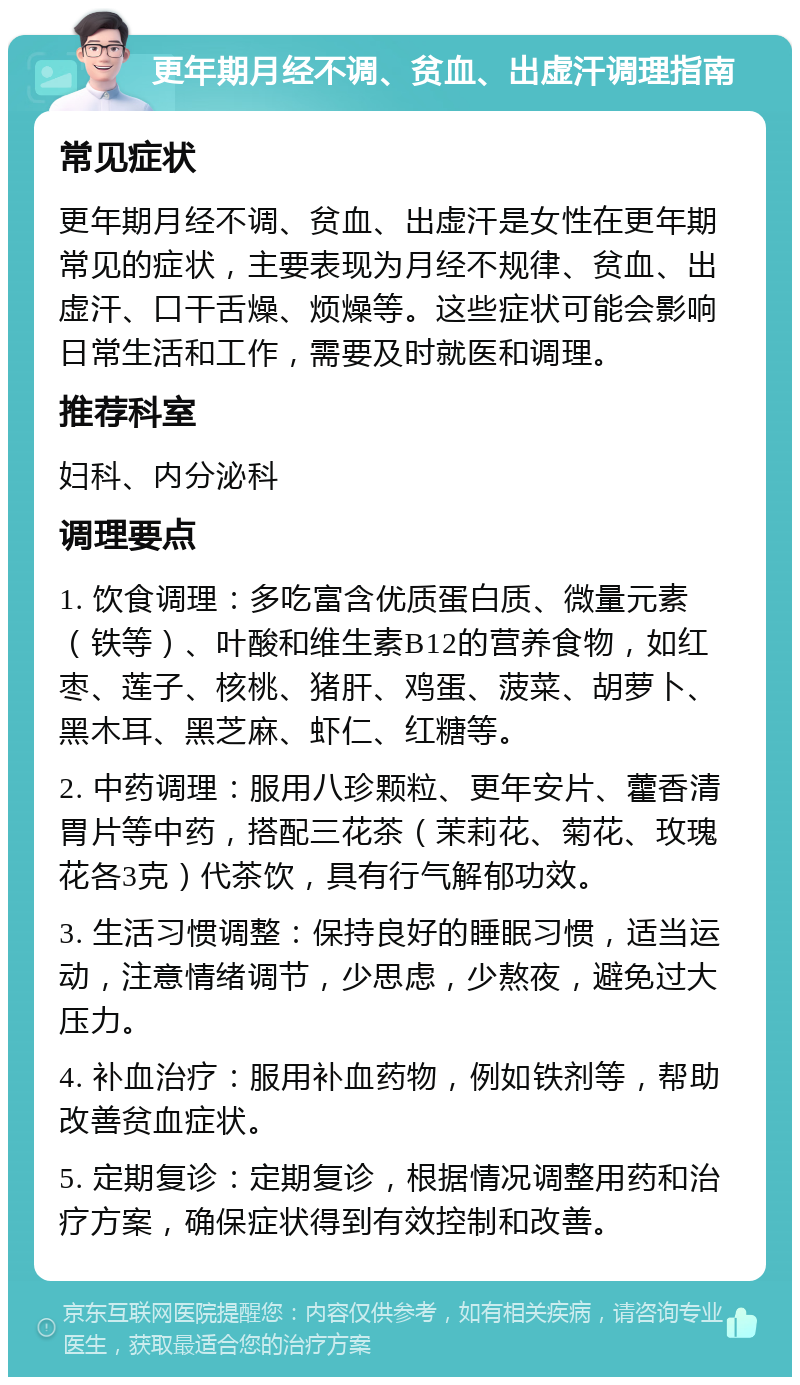 更年期月经不调、贫血、出虚汗调理指南 常见症状 更年期月经不调、贫血、出虚汗是女性在更年期常见的症状，主要表现为月经不规律、贫血、出虚汗、口干舌燥、烦燥等。这些症状可能会影响日常生活和工作，需要及时就医和调理。 推荐科室 妇科、内分泌科 调理要点 1. 饮食调理：多吃富含优质蛋白质、微量元素（铁等）、叶酸和维生素B12的营养食物，如红枣、莲子、核桃、猪肝、鸡蛋、菠菜、胡萝卜、黑木耳、黑芝麻、虾仁、红糖等。 2. 中药调理：服用八珍颗粒、更年安片、藿香清胃片等中药，搭配三花茶（茉莉花、菊花、玫瑰花各3克）代茶饮，具有行气解郁功效。 3. 生活习惯调整：保持良好的睡眠习惯，适当运动，注意情绪调节，少思虑，少熬夜，避免过大压力。 4. 补血治疗：服用补血药物，例如铁剂等，帮助改善贫血症状。 5. 定期复诊：定期复诊，根据情况调整用药和治疗方案，确保症状得到有效控制和改善。