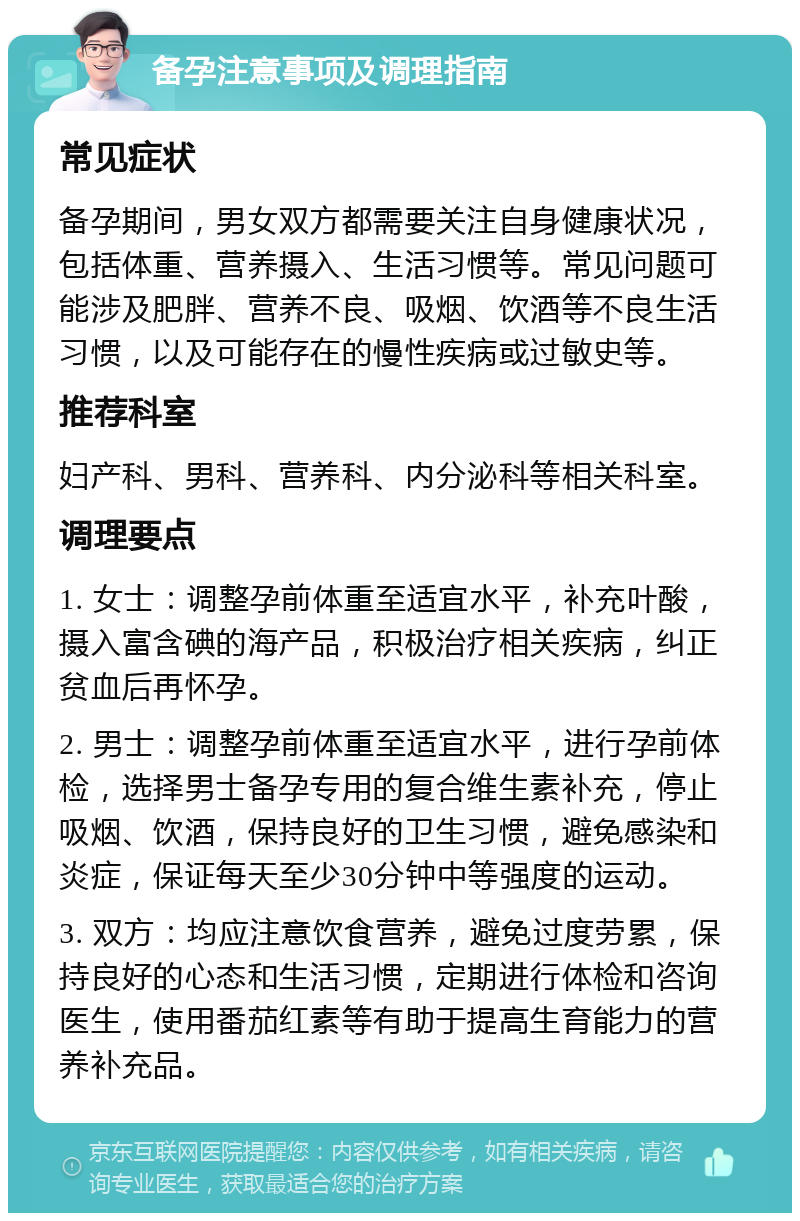 备孕注意事项及调理指南 常见症状 备孕期间，男女双方都需要关注自身健康状况，包括体重、营养摄入、生活习惯等。常见问题可能涉及肥胖、营养不良、吸烟、饮酒等不良生活习惯，以及可能存在的慢性疾病或过敏史等。 推荐科室 妇产科、男科、营养科、内分泌科等相关科室。 调理要点 1. 女士：调整孕前体重至适宜水平，补充叶酸，摄入富含碘的海产品，积极治疗相关疾病，纠正贫血后再怀孕。 2. 男士：调整孕前体重至适宜水平，进行孕前体检，选择男士备孕专用的复合维生素补充，停止吸烟、饮酒，保持良好的卫生习惯，避免感染和炎症，保证每天至少30分钟中等强度的运动。 3. 双方：均应注意饮食营养，避免过度劳累，保持良好的心态和生活习惯，定期进行体检和咨询医生，使用番茄红素等有助于提高生育能力的营养补充品。