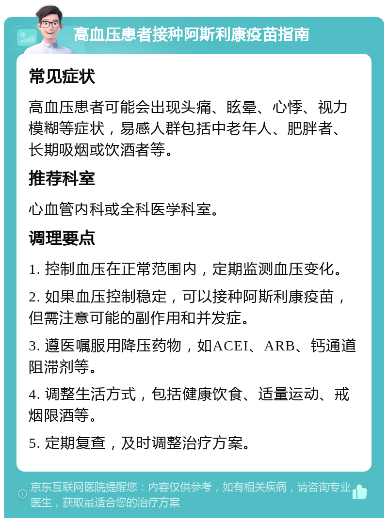 高血压患者接种阿斯利康疫苗指南 常见症状 高血压患者可能会出现头痛、眩晕、心悸、视力模糊等症状，易感人群包括中老年人、肥胖者、长期吸烟或饮酒者等。 推荐科室 心血管内科或全科医学科室。 调理要点 1. 控制血压在正常范围内，定期监测血压变化。 2. 如果血压控制稳定，可以接种阿斯利康疫苗，但需注意可能的副作用和并发症。 3. 遵医嘱服用降压药物，如ACEI、ARB、钙通道阻滞剂等。 4. 调整生活方式，包括健康饮食、适量运动、戒烟限酒等。 5. 定期复查，及时调整治疗方案。