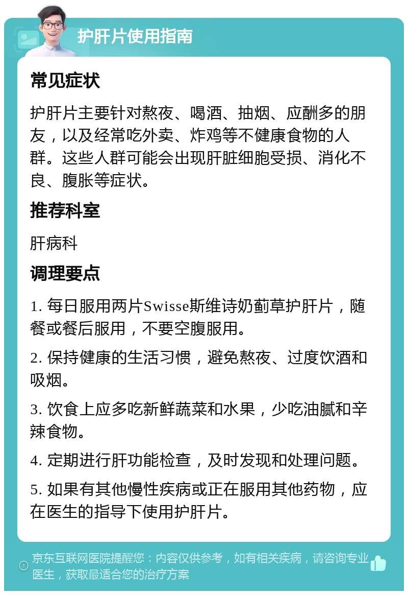 护肝片使用指南 常见症状 护肝片主要针对熬夜、喝酒、抽烟、应酬多的朋友，以及经常吃外卖、炸鸡等不健康食物的人群。这些人群可能会出现肝脏细胞受损、消化不良、腹胀等症状。 推荐科室 肝病科 调理要点 1. 每日服用两片Swisse斯维诗奶蓟草护肝片，随餐或餐后服用，不要空腹服用。 2. 保持健康的生活习惯，避免熬夜、过度饮酒和吸烟。 3. 饮食上应多吃新鲜蔬菜和水果，少吃油腻和辛辣食物。 4. 定期进行肝功能检查，及时发现和处理问题。 5. 如果有其他慢性疾病或正在服用其他药物，应在医生的指导下使用护肝片。