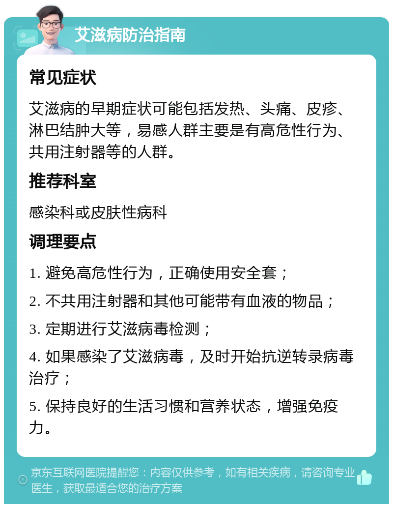 艾滋病防治指南 常见症状 艾滋病的早期症状可能包括发热、头痛、皮疹、淋巴结肿大等，易感人群主要是有高危性行为、共用注射器等的人群。 推荐科室 感染科或皮肤性病科 调理要点 1. 避免高危性行为，正确使用安全套； 2. 不共用注射器和其他可能带有血液的物品； 3. 定期进行艾滋病毒检测； 4. 如果感染了艾滋病毒，及时开始抗逆转录病毒治疗； 5. 保持良好的生活习惯和营养状态，增强免疫力。