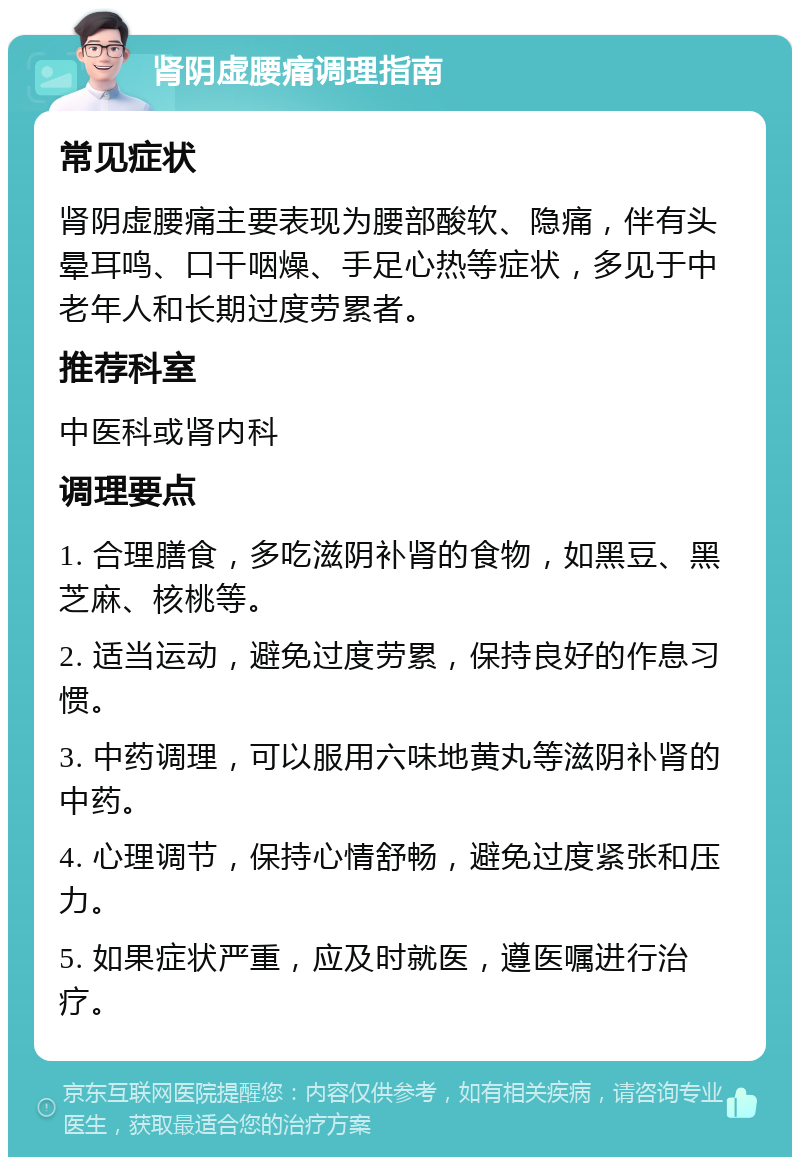 肾阴虚腰痛调理指南 常见症状 肾阴虚腰痛主要表现为腰部酸软、隐痛，伴有头晕耳鸣、口干咽燥、手足心热等症状，多见于中老年人和长期过度劳累者。 推荐科室 中医科或肾内科 调理要点 1. 合理膳食，多吃滋阴补肾的食物，如黑豆、黑芝麻、核桃等。 2. 适当运动，避免过度劳累，保持良好的作息习惯。 3. 中药调理，可以服用六味地黄丸等滋阴补肾的中药。 4. 心理调节，保持心情舒畅，避免过度紧张和压力。 5. 如果症状严重，应及时就医，遵医嘱进行治疗。