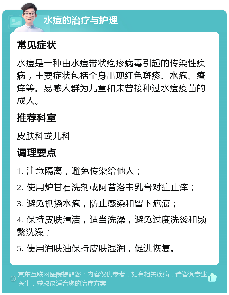 水痘的治疗与护理 常见症状 水痘是一种由水痘带状疱疹病毒引起的传染性疾病，主要症状包括全身出现红色斑疹、水疱、瘙痒等。易感人群为儿童和未曾接种过水痘疫苗的成人。 推荐科室 皮肤科或儿科 调理要点 1. 注意隔离，避免传染给他人； 2. 使用炉甘石洗剂或阿昔洛韦乳膏对症止痒； 3. 避免抓挠水疱，防止感染和留下疤痕； 4. 保持皮肤清洁，适当洗澡，避免过度洗烫和频繁洗澡； 5. 使用润肤油保持皮肤湿润，促进恢复。