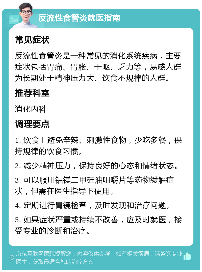 反流性食管炎就医指南 常见症状 反流性食管炎是一种常见的消化系统疾病，主要症状包括胃痛、胃胀、干呕、乏力等，易感人群为长期处于精神压力大、饮食不规律的人群。 推荐科室 消化内科 调理要点 1. 饮食上避免辛辣、刺激性食物，少吃多餐，保持规律的饮食习惯。 2. 减少精神压力，保持良好的心态和情绪状态。 3. 可以服用铝镁二甲硅油咀嚼片等药物缓解症状，但需在医生指导下使用。 4. 定期进行胃镜检查，及时发现和治疗问题。 5. 如果症状严重或持续不改善，应及时就医，接受专业的诊断和治疗。