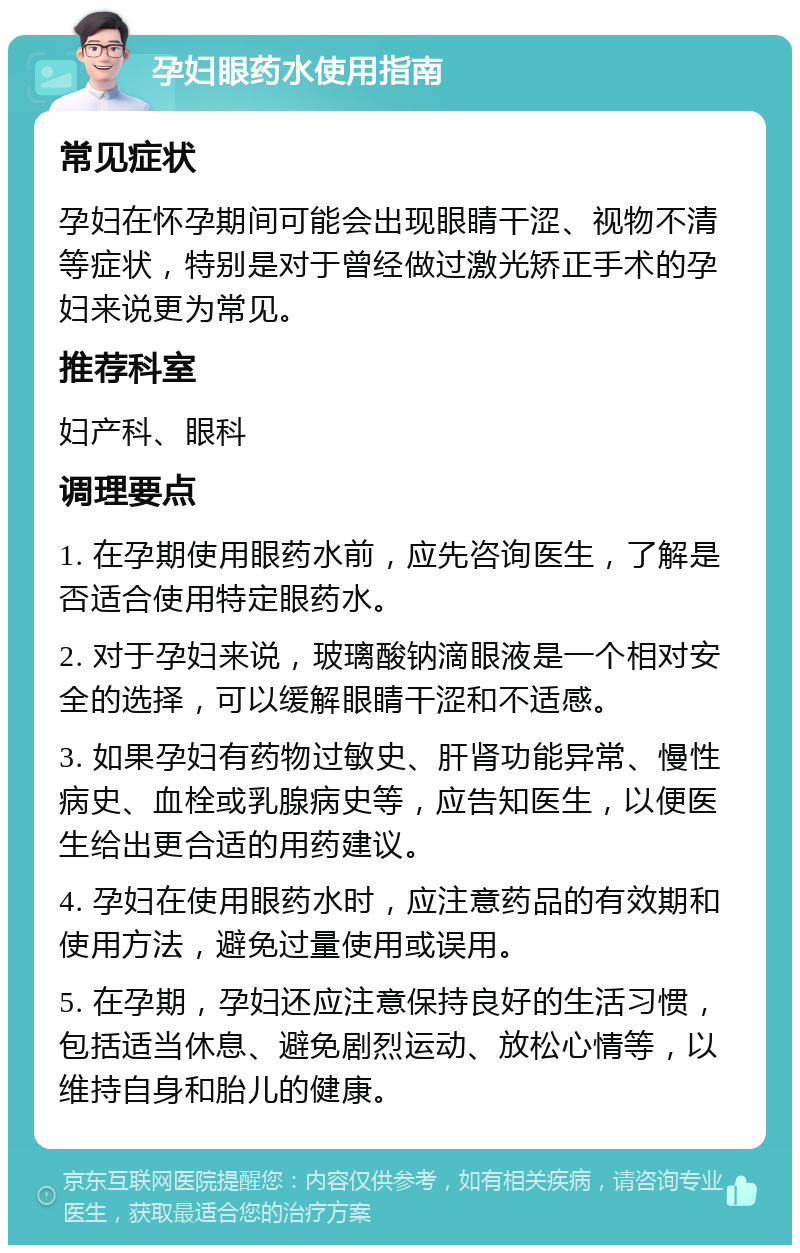 孕妇眼药水使用指南 常见症状 孕妇在怀孕期间可能会出现眼睛干涩、视物不清等症状，特别是对于曾经做过激光矫正手术的孕妇来说更为常见。 推荐科室 妇产科、眼科 调理要点 1. 在孕期使用眼药水前，应先咨询医生，了解是否适合使用特定眼药水。 2. 对于孕妇来说，玻璃酸钠滴眼液是一个相对安全的选择，可以缓解眼睛干涩和不适感。 3. 如果孕妇有药物过敏史、肝肾功能异常、慢性病史、血栓或乳腺病史等，应告知医生，以便医生给出更合适的用药建议。 4. 孕妇在使用眼药水时，应注意药品的有效期和使用方法，避免过量使用或误用。 5. 在孕期，孕妇还应注意保持良好的生活习惯，包括适当休息、避免剧烈运动、放松心情等，以维持自身和胎儿的健康。