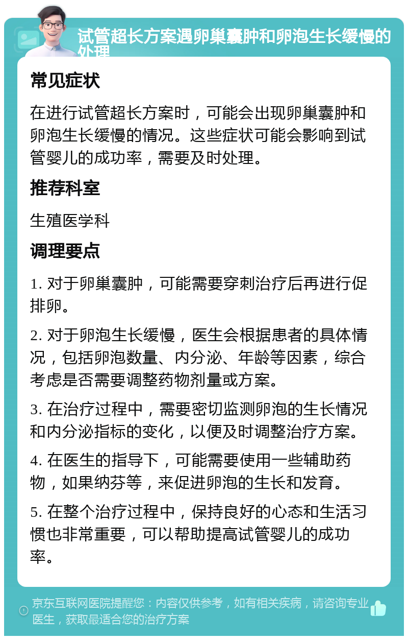 试管超长方案遇卵巢囊肿和卵泡生长缓慢的处理 常见症状 在进行试管超长方案时，可能会出现卵巢囊肿和卵泡生长缓慢的情况。这些症状可能会影响到试管婴儿的成功率，需要及时处理。 推荐科室 生殖医学科 调理要点 1. 对于卵巢囊肿，可能需要穿刺治疗后再进行促排卵。 2. 对于卵泡生长缓慢，医生会根据患者的具体情况，包括卵泡数量、内分泌、年龄等因素，综合考虑是否需要调整药物剂量或方案。 3. 在治疗过程中，需要密切监测卵泡的生长情况和内分泌指标的变化，以便及时调整治疗方案。 4. 在医生的指导下，可能需要使用一些辅助药物，如果纳芬等，来促进卵泡的生长和发育。 5. 在整个治疗过程中，保持良好的心态和生活习惯也非常重要，可以帮助提高试管婴儿的成功率。