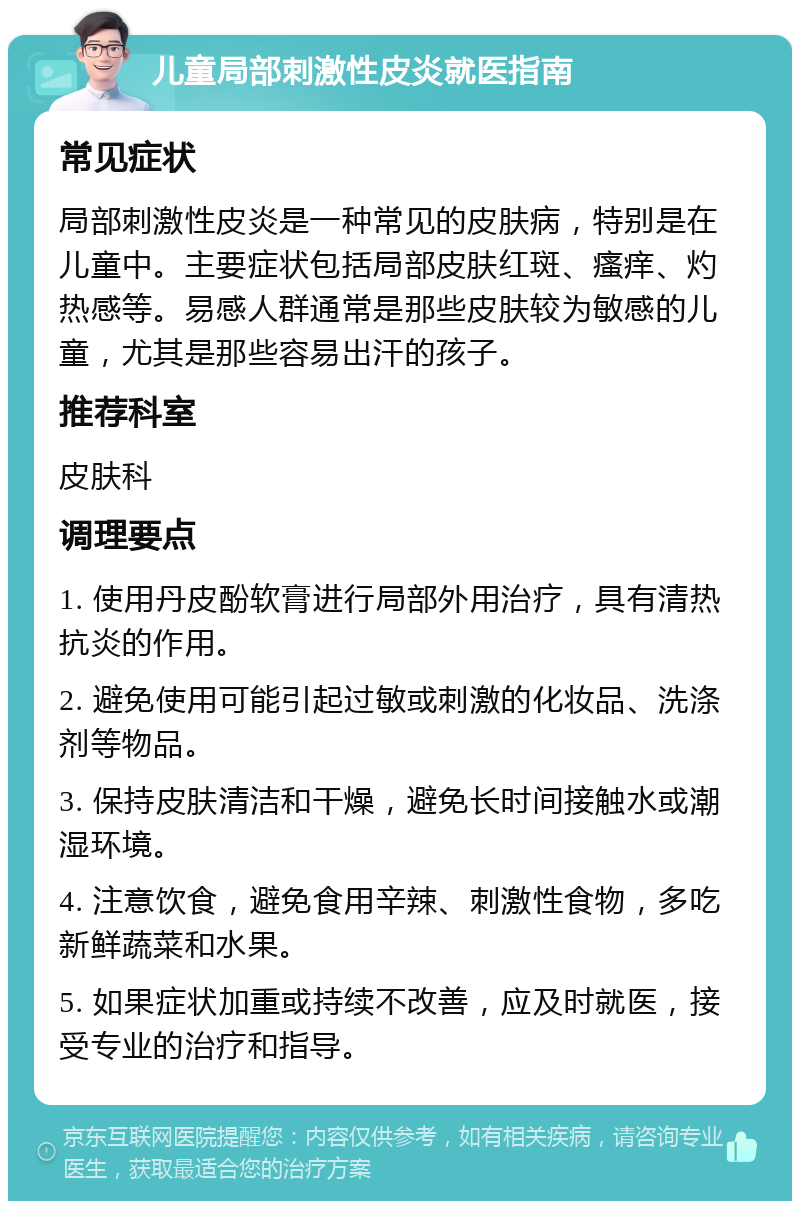 儿童局部刺激性皮炎就医指南 常见症状 局部刺激性皮炎是一种常见的皮肤病，特别是在儿童中。主要症状包括局部皮肤红斑、瘙痒、灼热感等。易感人群通常是那些皮肤较为敏感的儿童，尤其是那些容易出汗的孩子。 推荐科室 皮肤科 调理要点 1. 使用丹皮酚软膏进行局部外用治疗，具有清热抗炎的作用。 2. 避免使用可能引起过敏或刺激的化妆品、洗涤剂等物品。 3. 保持皮肤清洁和干燥，避免长时间接触水或潮湿环境。 4. 注意饮食，避免食用辛辣、刺激性食物，多吃新鲜蔬菜和水果。 5. 如果症状加重或持续不改善，应及时就医，接受专业的治疗和指导。