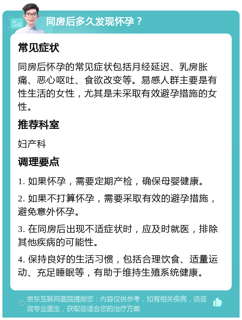 同房后多久发现怀孕？ 常见症状 同房后怀孕的常见症状包括月经延迟、乳房胀痛、恶心呕吐、食欲改变等。易感人群主要是有性生活的女性，尤其是未采取有效避孕措施的女性。 推荐科室 妇产科 调理要点 1. 如果怀孕，需要定期产检，确保母婴健康。 2. 如果不打算怀孕，需要采取有效的避孕措施，避免意外怀孕。 3. 在同房后出现不适症状时，应及时就医，排除其他疾病的可能性。 4. 保持良好的生活习惯，包括合理饮食、适量运动、充足睡眠等，有助于维持生殖系统健康。