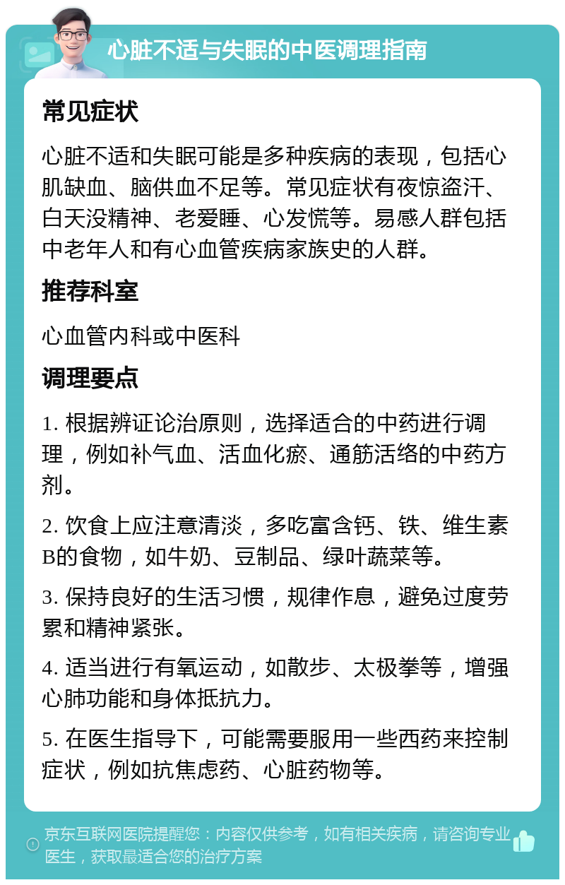 心脏不适与失眠的中医调理指南 常见症状 心脏不适和失眠可能是多种疾病的表现，包括心肌缺血、脑供血不足等。常见症状有夜惊盗汗、白天没精神、老爱睡、心发慌等。易感人群包括中老年人和有心血管疾病家族史的人群。 推荐科室 心血管内科或中医科 调理要点 1. 根据辨证论治原则，选择适合的中药进行调理，例如补气血、活血化瘀、通筋活络的中药方剂。 2. 饮食上应注意清淡，多吃富含钙、铁、维生素B的食物，如牛奶、豆制品、绿叶蔬菜等。 3. 保持良好的生活习惯，规律作息，避免过度劳累和精神紧张。 4. 适当进行有氧运动，如散步、太极拳等，增强心肺功能和身体抵抗力。 5. 在医生指导下，可能需要服用一些西药来控制症状，例如抗焦虑药、心脏药物等。