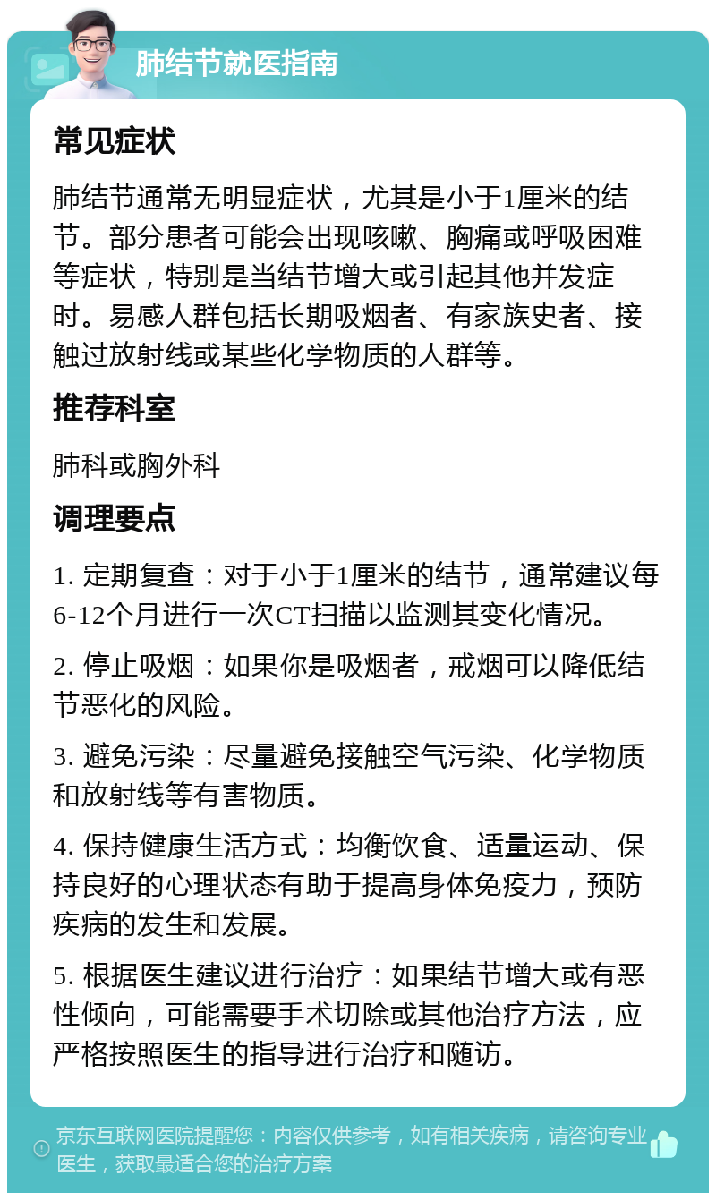 肺结节就医指南 常见症状 肺结节通常无明显症状，尤其是小于1厘米的结节。部分患者可能会出现咳嗽、胸痛或呼吸困难等症状，特别是当结节增大或引起其他并发症时。易感人群包括长期吸烟者、有家族史者、接触过放射线或某些化学物质的人群等。 推荐科室 肺科或胸外科 调理要点 1. 定期复查：对于小于1厘米的结节，通常建议每6-12个月进行一次CT扫描以监测其变化情况。 2. 停止吸烟：如果你是吸烟者，戒烟可以降低结节恶化的风险。 3. 避免污染：尽量避免接触空气污染、化学物质和放射线等有害物质。 4. 保持健康生活方式：均衡饮食、适量运动、保持良好的心理状态有助于提高身体免疫力，预防疾病的发生和发展。 5. 根据医生建议进行治疗：如果结节增大或有恶性倾向，可能需要手术切除或其他治疗方法，应严格按照医生的指导进行治疗和随访。