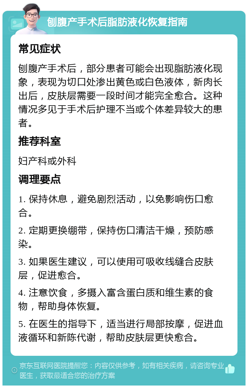 刨腹产手术后脂肪液化恢复指南 常见症状 刨腹产手术后，部分患者可能会出现脂肪液化现象，表现为切口处渗出黄色或白色液体，新肉长出后，皮肤层需要一段时间才能完全愈合。这种情况多见于手术后护理不当或个体差异较大的患者。 推荐科室 妇产科或外科 调理要点 1. 保持休息，避免剧烈活动，以免影响伤口愈合。 2. 定期更换绷带，保持伤口清洁干燥，预防感染。 3. 如果医生建议，可以使用可吸收线缝合皮肤层，促进愈合。 4. 注意饮食，多摄入富含蛋白质和维生素的食物，帮助身体恢复。 5. 在医生的指导下，适当进行局部按摩，促进血液循环和新陈代谢，帮助皮肤层更快愈合。