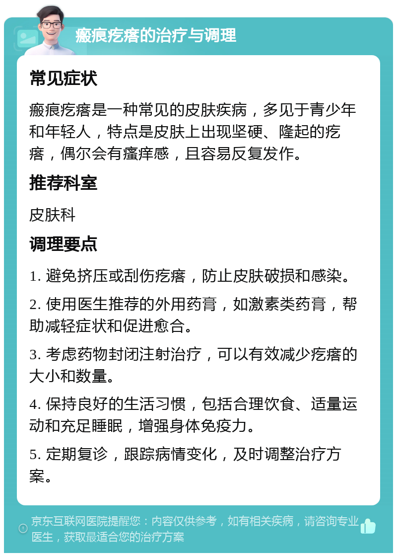 瘢痕疙瘩的治疗与调理 常见症状 瘢痕疙瘩是一种常见的皮肤疾病，多见于青少年和年轻人，特点是皮肤上出现坚硬、隆起的疙瘩，偶尔会有瘙痒感，且容易反复发作。 推荐科室 皮肤科 调理要点 1. 避免挤压或刮伤疙瘩，防止皮肤破损和感染。 2. 使用医生推荐的外用药膏，如激素类药膏，帮助减轻症状和促进愈合。 3. 考虑药物封闭注射治疗，可以有效减少疙瘩的大小和数量。 4. 保持良好的生活习惯，包括合理饮食、适量运动和充足睡眠，增强身体免疫力。 5. 定期复诊，跟踪病情变化，及时调整治疗方案。