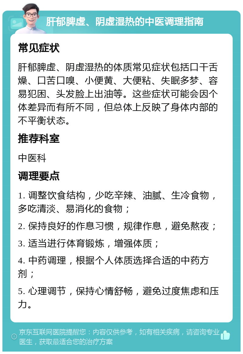 肝郁脾虚、阴虚湿热的中医调理指南 常见症状 肝郁脾虚、阴虚湿热的体质常见症状包括口干舌燥、口苦口嗅、小便黄、大便粘、失眠多梦、容易犯困、头发脸上出油等。这些症状可能会因个体差异而有所不同，但总体上反映了身体内部的不平衡状态。 推荐科室 中医科 调理要点 1. 调整饮食结构，少吃辛辣、油腻、生冷食物，多吃清淡、易消化的食物； 2. 保持良好的作息习惯，规律作息，避免熬夜； 3. 适当进行体育锻炼，增强体质； 4. 中药调理，根据个人体质选择合适的中药方剂； 5. 心理调节，保持心情舒畅，避免过度焦虑和压力。