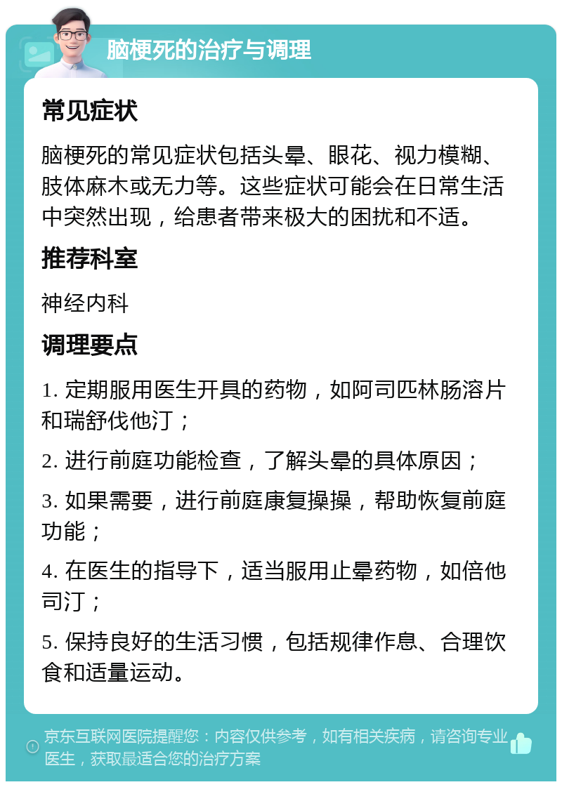 脑梗死的治疗与调理 常见症状 脑梗死的常见症状包括头晕、眼花、视力模糊、肢体麻木或无力等。这些症状可能会在日常生活中突然出现，给患者带来极大的困扰和不适。 推荐科室 神经内科 调理要点 1. 定期服用医生开具的药物，如阿司匹林肠溶片和瑞舒伐他汀； 2. 进行前庭功能检查，了解头晕的具体原因； 3. 如果需要，进行前庭康复操操，帮助恢复前庭功能； 4. 在医生的指导下，适当服用止晕药物，如倍他司汀； 5. 保持良好的生活习惯，包括规律作息、合理饮食和适量运动。