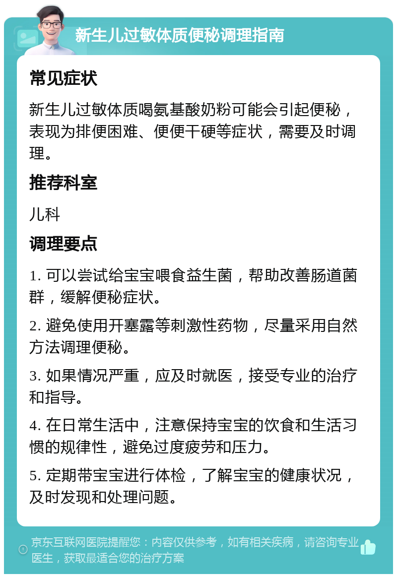 新生儿过敏体质便秘调理指南 常见症状 新生儿过敏体质喝氨基酸奶粉可能会引起便秘，表现为排便困难、便便干硬等症状，需要及时调理。 推荐科室 儿科 调理要点 1. 可以尝试给宝宝喂食益生菌，帮助改善肠道菌群，缓解便秘症状。 2. 避免使用开塞露等刺激性药物，尽量采用自然方法调理便秘。 3. 如果情况严重，应及时就医，接受专业的治疗和指导。 4. 在日常生活中，注意保持宝宝的饮食和生活习惯的规律性，避免过度疲劳和压力。 5. 定期带宝宝进行体检，了解宝宝的健康状况，及时发现和处理问题。