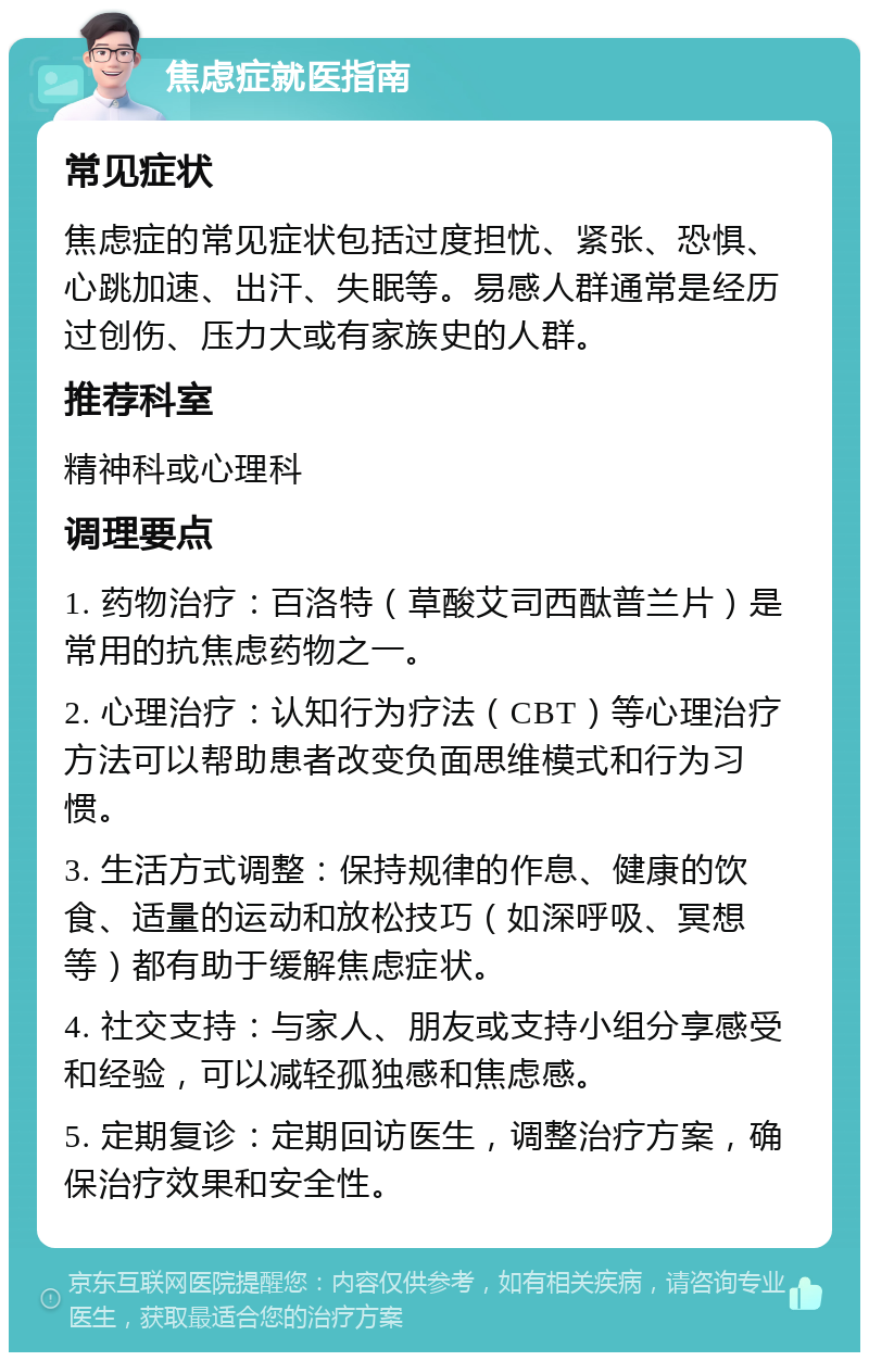 焦虑症就医指南 常见症状 焦虑症的常见症状包括过度担忧、紧张、恐惧、心跳加速、出汗、失眠等。易感人群通常是经历过创伤、压力大或有家族史的人群。 推荐科室 精神科或心理科 调理要点 1. 药物治疗：百洛特（草酸艾司西酞普兰片）是常用的抗焦虑药物之一。 2. 心理治疗：认知行为疗法（CBT）等心理治疗方法可以帮助患者改变负面思维模式和行为习惯。 3. 生活方式调整：保持规律的作息、健康的饮食、适量的运动和放松技巧（如深呼吸、冥想等）都有助于缓解焦虑症状。 4. 社交支持：与家人、朋友或支持小组分享感受和经验，可以减轻孤独感和焦虑感。 5. 定期复诊：定期回访医生，调整治疗方案，确保治疗效果和安全性。