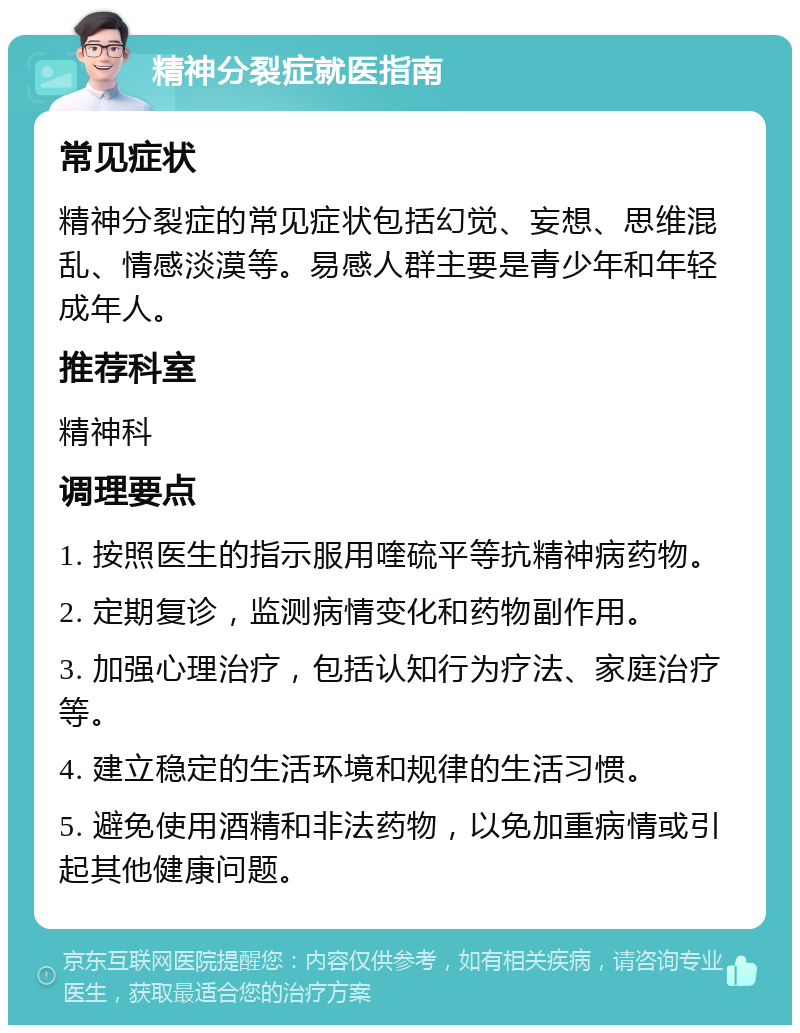 精神分裂症就医指南 常见症状 精神分裂症的常见症状包括幻觉、妄想、思维混乱、情感淡漠等。易感人群主要是青少年和年轻成年人。 推荐科室 精神科 调理要点 1. 按照医生的指示服用喹硫平等抗精神病药物。 2. 定期复诊，监测病情变化和药物副作用。 3. 加强心理治疗，包括认知行为疗法、家庭治疗等。 4. 建立稳定的生活环境和规律的生活习惯。 5. 避免使用酒精和非法药物，以免加重病情或引起其他健康问题。