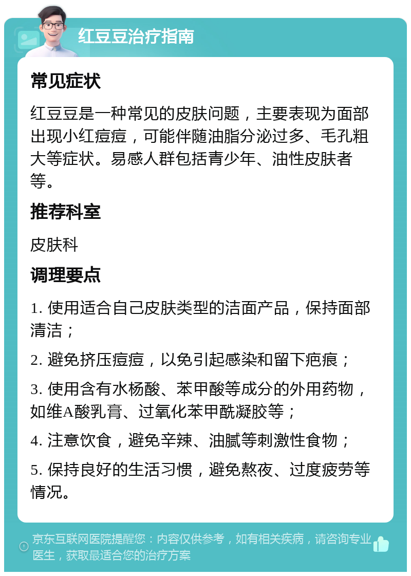 红豆豆治疗指南 常见症状 红豆豆是一种常见的皮肤问题，主要表现为面部出现小红痘痘，可能伴随油脂分泌过多、毛孔粗大等症状。易感人群包括青少年、油性皮肤者等。 推荐科室 皮肤科 调理要点 1. 使用适合自己皮肤类型的洁面产品，保持面部清洁； 2. 避免挤压痘痘，以免引起感染和留下疤痕； 3. 使用含有水杨酸、苯甲酸等成分的外用药物，如维A酸乳膏、过氧化苯甲酰凝胶等； 4. 注意饮食，避免辛辣、油腻等刺激性食物； 5. 保持良好的生活习惯，避免熬夜、过度疲劳等情况。