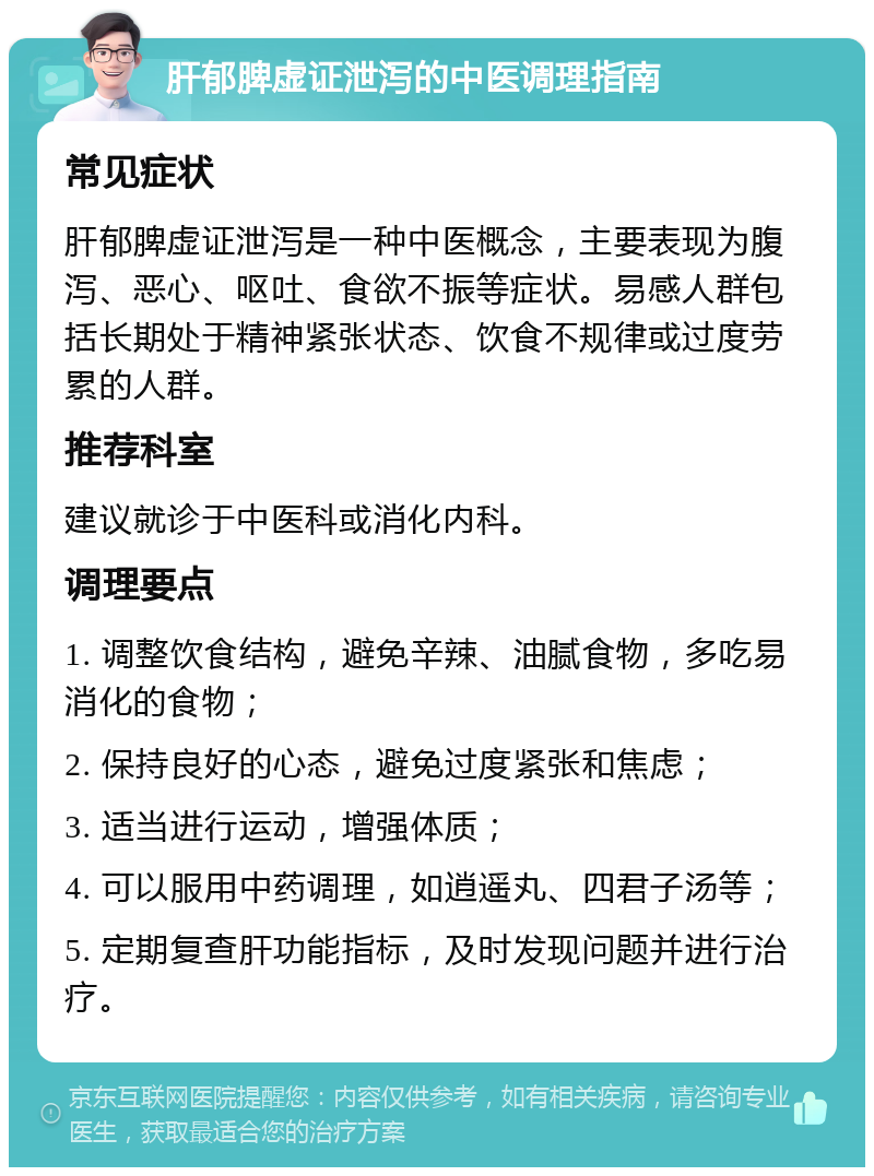 肝郁脾虚证泄泻的中医调理指南 常见症状 肝郁脾虚证泄泻是一种中医概念，主要表现为腹泻、恶心、呕吐、食欲不振等症状。易感人群包括长期处于精神紧张状态、饮食不规律或过度劳累的人群。 推荐科室 建议就诊于中医科或消化内科。 调理要点 1. 调整饮食结构，避免辛辣、油腻食物，多吃易消化的食物； 2. 保持良好的心态，避免过度紧张和焦虑； 3. 适当进行运动，增强体质； 4. 可以服用中药调理，如逍遥丸、四君子汤等； 5. 定期复查肝功能指标，及时发现问题并进行治疗。