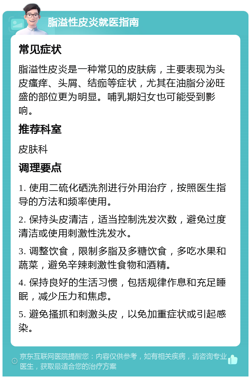 脂溢性皮炎就医指南 常见症状 脂溢性皮炎是一种常见的皮肤病，主要表现为头皮瘙痒、头屑、结痂等症状，尤其在油脂分泌旺盛的部位更为明显。哺乳期妇女也可能受到影响。 推荐科室 皮肤科 调理要点 1. 使用二硫化硒洗剂进行外用治疗，按照医生指导的方法和频率使用。 2. 保持头皮清洁，适当控制洗发次数，避免过度清洁或使用刺激性洗发水。 3. 调整饮食，限制多脂及多糖饮食，多吃水果和蔬菜，避免辛辣刺激性食物和酒精。 4. 保持良好的生活习惯，包括规律作息和充足睡眠，减少压力和焦虑。 5. 避免搔抓和刺激头皮，以免加重症状或引起感染。