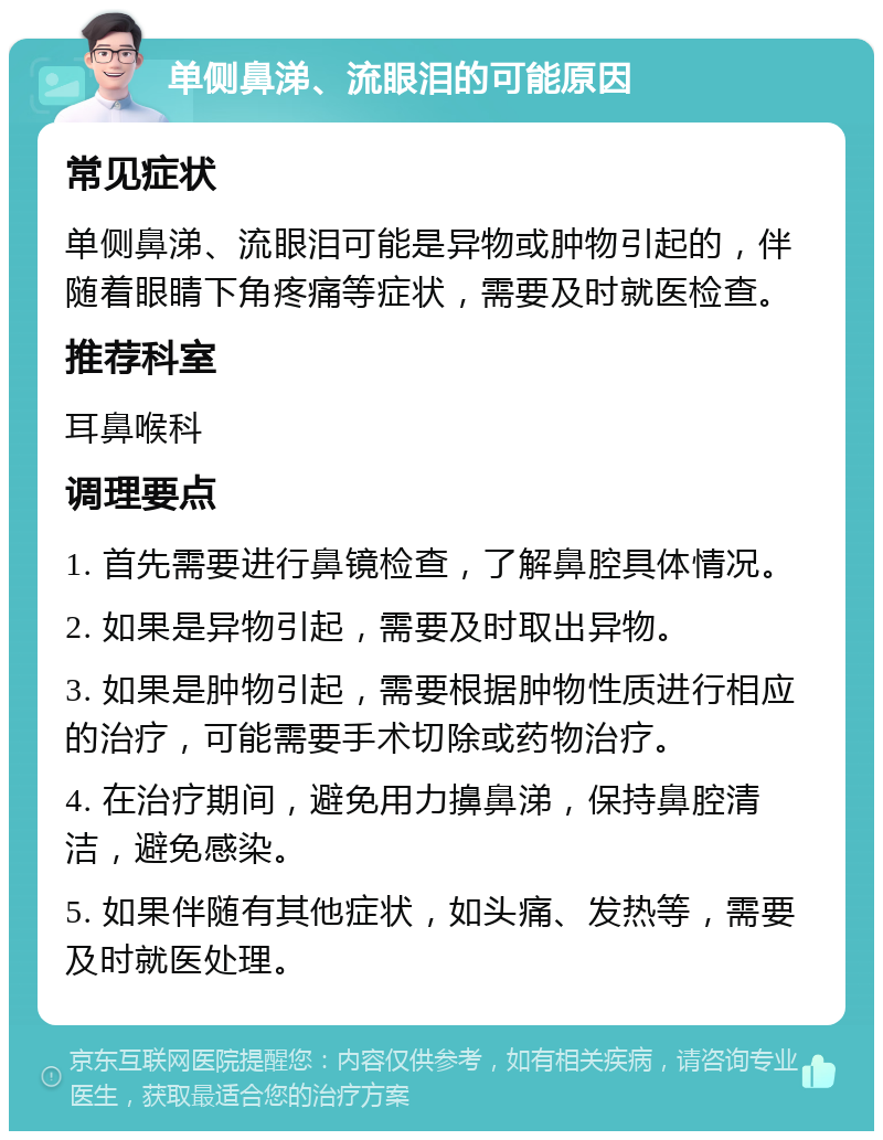 单侧鼻涕、流眼泪的可能原因 常见症状 单侧鼻涕、流眼泪可能是异物或肿物引起的，伴随着眼睛下角疼痛等症状，需要及时就医检查。 推荐科室 耳鼻喉科 调理要点 1. 首先需要进行鼻镜检查，了解鼻腔具体情况。 2. 如果是异物引起，需要及时取出异物。 3. 如果是肿物引起，需要根据肿物性质进行相应的治疗，可能需要手术切除或药物治疗。 4. 在治疗期间，避免用力擤鼻涕，保持鼻腔清洁，避免感染。 5. 如果伴随有其他症状，如头痛、发热等，需要及时就医处理。