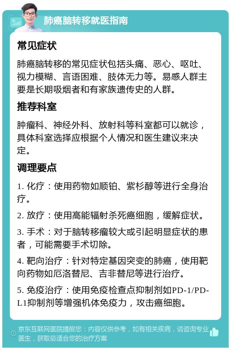 肺癌脑转移就医指南 常见症状 肺癌脑转移的常见症状包括头痛、恶心、呕吐、视力模糊、言语困难、肢体无力等。易感人群主要是长期吸烟者和有家族遗传史的人群。 推荐科室 肿瘤科、神经外科、放射科等科室都可以就诊，具体科室选择应根据个人情况和医生建议来决定。 调理要点 1. 化疗：使用药物如顺铂、紫杉醇等进行全身治疗。 2. 放疗：使用高能辐射杀死癌细胞，缓解症状。 3. 手术：对于脑转移瘤较大或引起明显症状的患者，可能需要手术切除。 4. 靶向治疗：针对特定基因突变的肺癌，使用靶向药物如厄洛替尼、吉非替尼等进行治疗。 5. 免疫治疗：使用免疫检查点抑制剂如PD-1/PD-L1抑制剂等增强机体免疫力，攻击癌细胞。