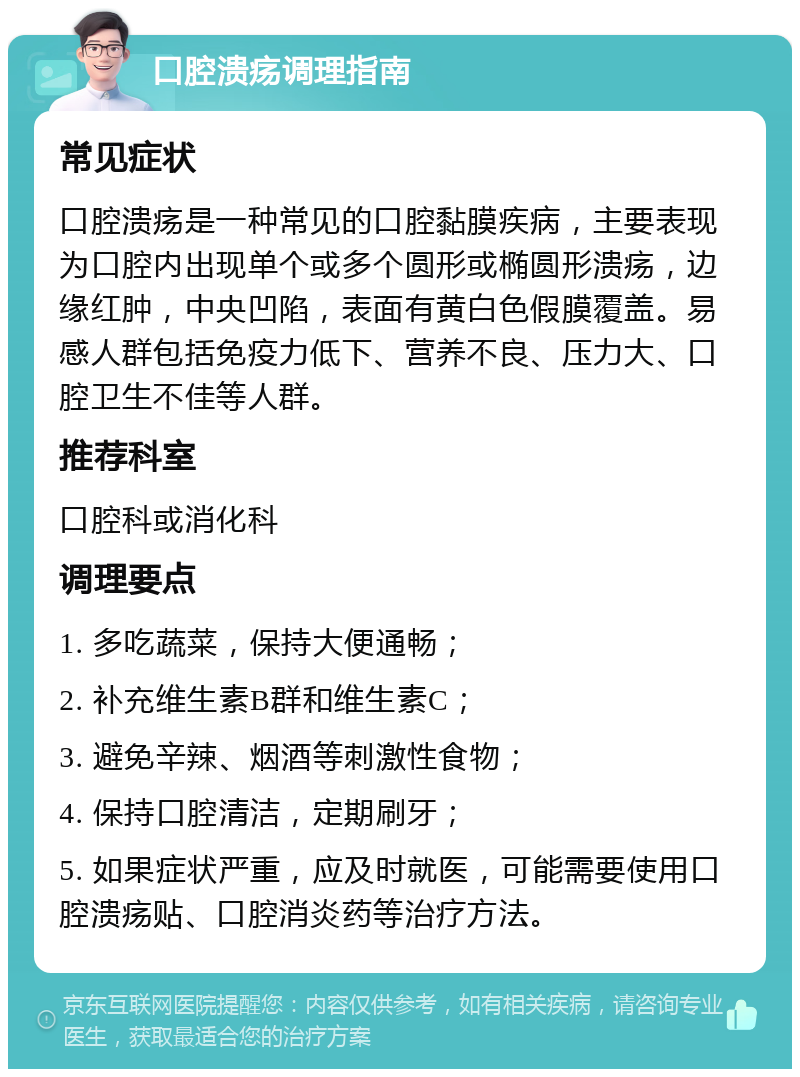 口腔溃疡调理指南 常见症状 口腔溃疡是一种常见的口腔黏膜疾病，主要表现为口腔内出现单个或多个圆形或椭圆形溃疡，边缘红肿，中央凹陷，表面有黄白色假膜覆盖。易感人群包括免疫力低下、营养不良、压力大、口腔卫生不佳等人群。 推荐科室 口腔科或消化科 调理要点 1. 多吃蔬菜，保持大便通畅； 2. 补充维生素B群和维生素C； 3. 避免辛辣、烟酒等刺激性食物； 4. 保持口腔清洁，定期刷牙； 5. 如果症状严重，应及时就医，可能需要使用口腔溃疡贴、口腔消炎药等治疗方法。