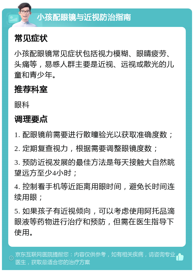 小孩配眼镜与近视防治指南 常见症状 小孩配眼镜常见症状包括视力模糊、眼睛疲劳、头痛等，易感人群主要是近视、远视或散光的儿童和青少年。 推荐科室 眼科 调理要点 1. 配眼镜前需要进行散瞳验光以获取准确度数； 2. 定期复查视力，根据需要调整眼镜度数； 3. 预防近视发展的最佳方法是每天接触大自然眺望远方至少4小时； 4. 控制看手机等近距离用眼时间，避免长时间连续用眼； 5. 如果孩子有近视倾向，可以考虑使用阿托品滴眼液等药物进行治疗和预防，但需在医生指导下使用。