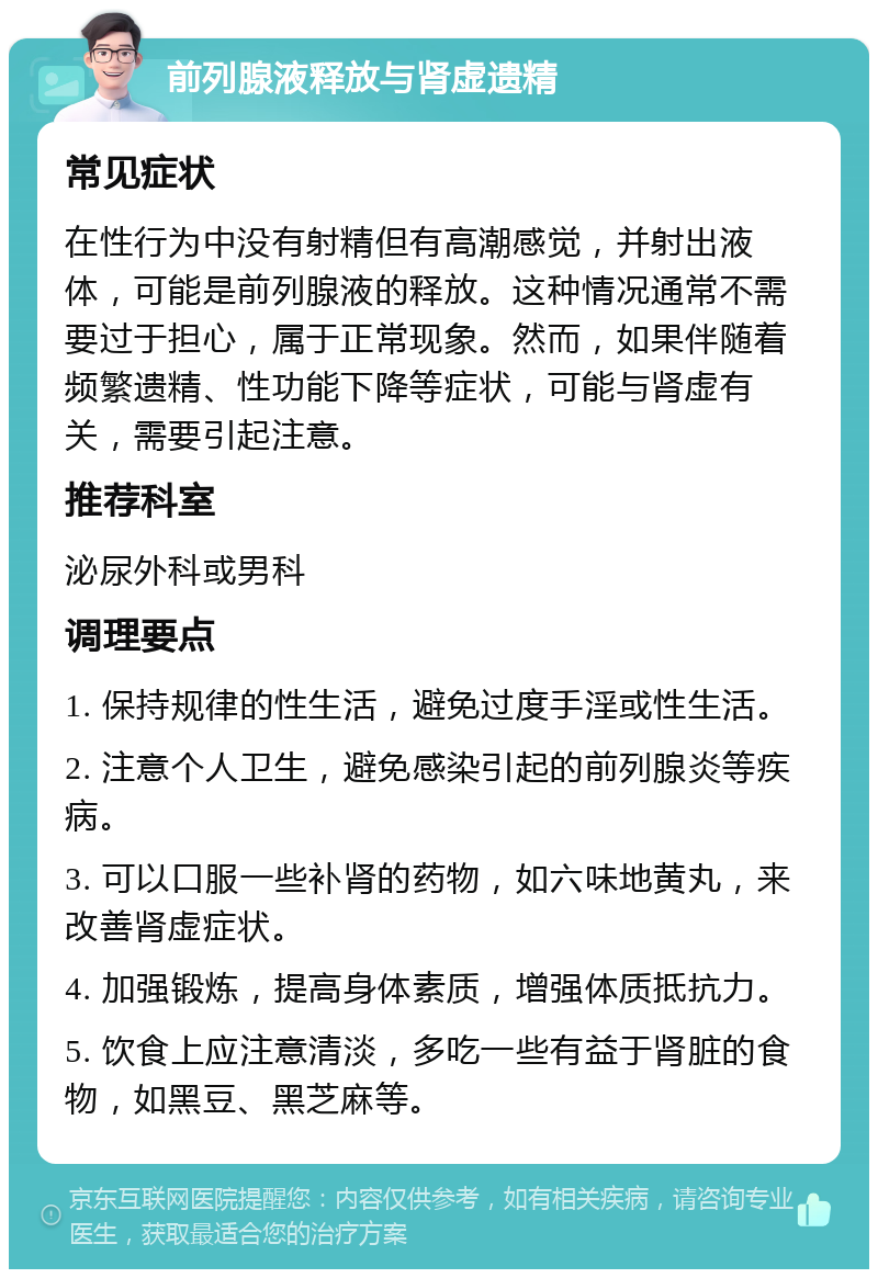 前列腺液释放与肾虚遗精 常见症状 在性行为中没有射精但有高潮感觉，并射出液体，可能是前列腺液的释放。这种情况通常不需要过于担心，属于正常现象。然而，如果伴随着频繁遗精、性功能下降等症状，可能与肾虚有关，需要引起注意。 推荐科室 泌尿外科或男科 调理要点 1. 保持规律的性生活，避免过度手淫或性生活。 2. 注意个人卫生，避免感染引起的前列腺炎等疾病。 3. 可以口服一些补肾的药物，如六味地黄丸，来改善肾虚症状。 4. 加强锻炼，提高身体素质，增强体质抵抗力。 5. 饮食上应注意清淡，多吃一些有益于肾脏的食物，如黑豆、黑芝麻等。