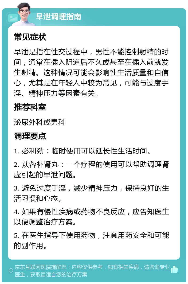 早泄调理指南 常见症状 早泄是指在性交过程中，男性不能控制射精的时间，通常在插入阴道后不久或甚至在插入前就发生射精。这种情况可能会影响性生活质量和自信心，尤其是在年轻人中较为常见，可能与过度手淫、精神压力等因素有关。 推荐科室 泌尿外科或男科 调理要点 1. 必利劲：临时使用可以延长性生活时间。 2. 苁蓉补肾丸：一个疗程的使用可以帮助调理肾虚引起的早泄问题。 3. 避免过度手淫，减少精神压力，保持良好的生活习惯和心态。 4. 如果有慢性疾病或药物不良反应，应告知医生以便调整治疗方案。 5. 在医生指导下使用药物，注意用药安全和可能的副作用。