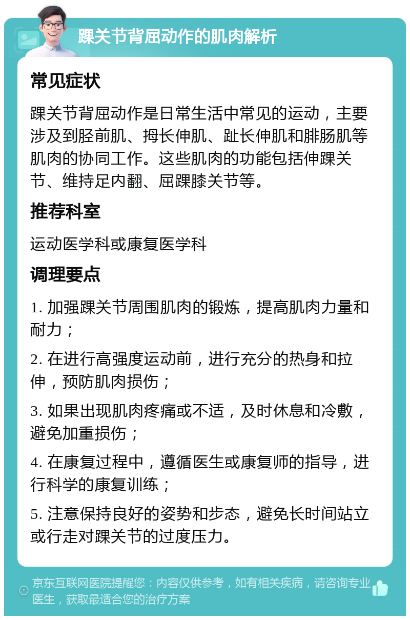 踝关节背屈动作的肌肉解析 常见症状 踝关节背屈动作是日常生活中常见的运动，主要涉及到胫前肌、拇长伸肌、趾长伸肌和腓肠肌等肌肉的协同工作。这些肌肉的功能包括伸踝关节、维持足内翻、屈踝膝关节等。 推荐科室 运动医学科或康复医学科 调理要点 1. 加强踝关节周围肌肉的锻炼，提高肌肉力量和耐力； 2. 在进行高强度运动前，进行充分的热身和拉伸，预防肌肉损伤； 3. 如果出现肌肉疼痛或不适，及时休息和冷敷，避免加重损伤； 4. 在康复过程中，遵循医生或康复师的指导，进行科学的康复训练； 5. 注意保持良好的姿势和步态，避免长时间站立或行走对踝关节的过度压力。