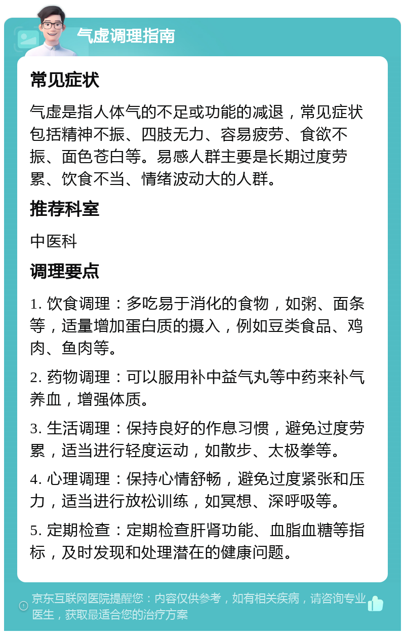 气虚调理指南 常见症状 气虚是指人体气的不足或功能的减退，常见症状包括精神不振、四肢无力、容易疲劳、食欲不振、面色苍白等。易感人群主要是长期过度劳累、饮食不当、情绪波动大的人群。 推荐科室 中医科 调理要点 1. 饮食调理：多吃易于消化的食物，如粥、面条等，适量增加蛋白质的摄入，例如豆类食品、鸡肉、鱼肉等。 2. 药物调理：可以服用补中益气丸等中药来补气养血，增强体质。 3. 生活调理：保持良好的作息习惯，避免过度劳累，适当进行轻度运动，如散步、太极拳等。 4. 心理调理：保持心情舒畅，避免过度紧张和压力，适当进行放松训练，如冥想、深呼吸等。 5. 定期检查：定期检查肝肾功能、血脂血糖等指标，及时发现和处理潜在的健康问题。